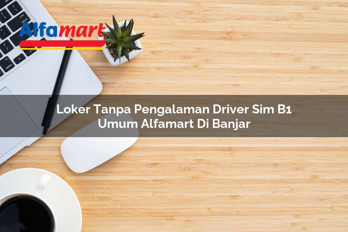 loker tanpa pengalaman driver sim b1 umum alfamart di banjar 1749983556