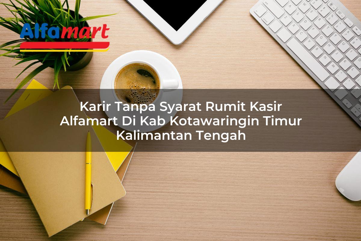 karir tanpa syarat rumit kasir alfamart di kab kotawaringin timur kalimantan tengah 1753524074